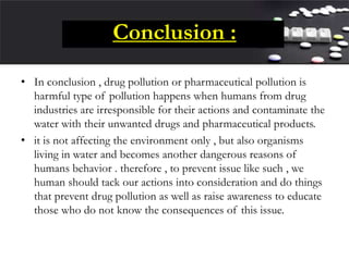Conclusion :
• In conclusion , drug pollution or pharmaceutical pollution is
harmful type of pollution happens when humans from drug
industries are irresponsible for their actions and contaminate the
water with their unwanted drugs and pharmaceutical products.
• it is not affecting the environment only , but also organisms
living in water and becomes another dangerous reasons of
humans behavior . therefore , to prevent issue like such , we
human should tack our actions into consideration and do things
that prevent drug pollution as well as raise awareness to educate
those who do not know the consequences of this issue.
 