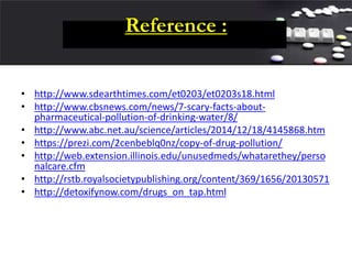 Reference :
• http://www.sdearthtimes.com/et0203/et0203s18.html
• http://www.cbsnews.com/news/7-scary-facts-about-
pharmaceutical-pollution-of-drinking-water/8/
• http://www.abc.net.au/science/articles/2014/12/18/4145868.htm
• https://prezi.com/2cenbeblq0nz/copy-of-drug-pollution/
• http://web.extension.illinois.edu/unusedmeds/whatarethey/perso
nalcare.cfm
• http://rstb.royalsocietypublishing.org/content/369/1656/20130571
• http://detoxifynow.com/drugs_on_tap.html
 