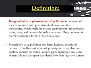 Definition:
• Drug pollution or pharmaceutical pollution is pollution of
the environment with pharmaceutical drugs and their
metabolites, which reach the marine environment (groundwater,
rivers, lakes, and oceans) through wastewater. Drug pollution is
therefore mainly a form of water pollution.
• Prescription drug pollution may harm humans, aquatic life
because of millions of doses of prescription drugs that been
swallow annually to combat cancer, pain, depression and other
ailments do not disappear harmlessly into their digestive systems.
 
