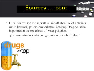 Sources … cont
• Other sources include agricultural runoff (because of antibiotic
use in livestock) pharmaceutical manufacturing. Drug pollution is
implicated in the sex effects of water pollution.
• pharmaceutical manufacturing contributes to the problem
 