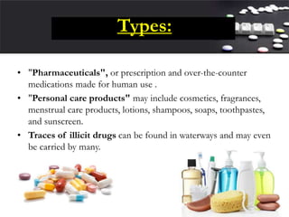 Types:
• "Pharmaceuticals", or prescription and over-the-counter
medications made for human use .
• "Personal care products" may include cosmetics, fragrances,
menstrual care products, lotions, shampoos, soaps, toothpastes,
and sunscreen.
• Traces of illicit drugs can be found in waterways and may even
be carried by many.
 