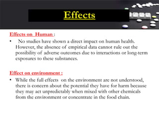 Effects
Effects on Human :
• No studies have shown a direct impact on human health.
However, the absence of empirical data cannot rule out the
possibility of adverse outcomes due to interactions or long-term
exposures to these substances.
Effect on environment :
• While the full effects on the environment are not understood,
there is concern about the potential they have for harm because
they may act unpredictably when mixed with other chemicals
from the environment or concentrate in the food chain.
 