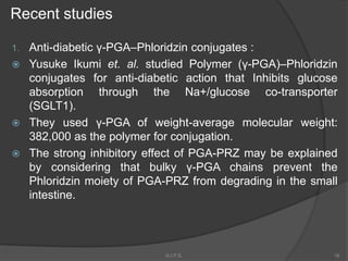 Recent studies
1. Anti-diabetic γ-PGA–Phloridzin conjugates :
 Yusuke Ikumi et. al. studied Polymer (γ-PGA)–Phloridzin
conjugates for anti-diabetic action that Inhibits glucose
absorption through the Na+/glucose co-transporter
(SGLT1).
 They used γ-PGA of weight-average molecular weight:
382,000 as the polymer for conjugation.
 The strong inhibitory effect of PGA-PRZ may be explained
by considering that bulky γ-PGA chains prevent the
Phloridzin moiety of PGA-PRZ from degrading in the small
intestine.
18G.I.P.S.
 