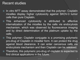  In vitro MTT assay demonstrated that the polymer- Cisplatin
micelles display higher cytotoxicity against SKOV-3 tumor
cells than pure Cisplatin.
 This enhanced cytotoxicity is attributed to effective
internalization of the micelles by the cells via endocytosis
mechanism, which was observed by fluorescence imaging
and by direct determination of the platinum uptake by the
cells.
 This polymer- Cisplatin conjugate is a promising polymeric
pro-drug of Cisplatin in micellar form. It can protect the drug
against blood clearance. It can enter cancerous cells via
endocytosis mechanism and then Cisplatin can be released.
 Therefore, this polymeric pro-drug of cisplatin is expected to
find clinical applications in the future.
Recent studies
20G.I.P.S.
 