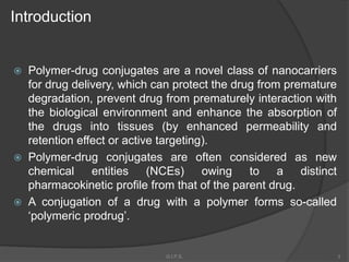 Introduction
 Polymer-drug conjugates are a novel class of nanocarriers
for drug delivery, which can protect the drug from premature
degradation, prevent drug from prematurely interaction with
the biological environment and enhance the absorption of
the drugs into tissues (by enhanced permeability and
retention effect or active targeting).
 Polymer-drug conjugates are often considered as new
chemical entities (NCEs) owing to a distinct
pharmacokinetic profile from that of the parent drug.
 A conjugation of a drug with a polymer forms so-called
‘polymeric prodrug’.
3G.I.P.S.
 
