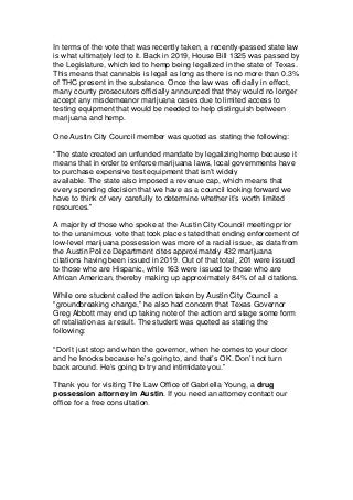 In terms of the vote that was recently taken, a recently-passed state law
is what ultimately led to it. Back in 2019, House Bill 1325 was passed by
the Legislature, which led to hemp being legalized in the state of Texas.
This means that cannabis is legal as long as there is no more than 0.3%
of THC present in the substance. Once the law was officially in effect,
many county prosecutors officially announced that they would no longer
accept any misdemeanor marijuana cases due to limited access to
testing equipment that would be needed to help distinguish between
marijuana and hemp.
One Austin City Council member was quoted as stating the following:
“The state created an unfunded mandate by legalizing hemp because it
means that in order to enforce marijuana laws, local governments have
to purchase expensive test equipment that isn’t widely
available. The state also imposed a revenue cap, which means that
every spending decision that we have as a council looking forward we
have to think of very carefully to determine whether it’s worth limited
resources.”
A majority of those who spoke at the Austin City Council meeting prior
to the unanimous vote that took place stated that ending enforcement of
low-level marijuana possession was more of a racial issue, as data from
the Austin Police Department cites approximately 432 marijuana
citations having been issued in 2019. Out of that total, 201 were issued
to those who are Hispanic, while 163 were issued to those who are
African American, thereby making up approximately 84% of all citations.
While one student called the action taken by Austin City Council a
“groundbreaking change,” he also had concern that Texas Governor
Greg Abbott may end up taking note of the action and stage some form
of retaliation as a result. The student was quoted as stating the
following:
“Don’t just stop and when the governor, when he comes to your door
and he knocks because he’s going to, and that’s OK. Don’t not turn
back around. He’s going to try and intimidate you.”
Thank you for visiting The Law Office of Gabriella Young, a drug
possession attorney in Austin. If you need an attorney contact our
office for a free consultation.
 
