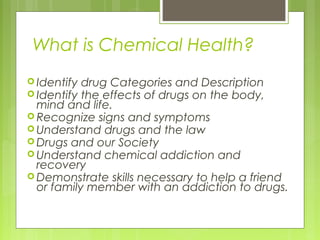 What is Chemical Health?
 Identify drug Categories and Description
 Identify the effects of drugs on the body,
  mind and life.
 Recognize signs and symptoms
 Understand drugs and the law
 Drugs and our Society
 Understand chemical addiction and
  recovery
 Demonstrate skills necessary to help a friend
  or family member with an addiction to drugs.
 