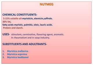 NUTMEG

CHEMICAL CONSTITUENTS-
 5-15% volatile oil-myristicin, elemicin,saffrole.
30% fat,
fatty acids-myristic, palmitic, oleic, lauric acids.
 Protein and starch.

USES- stimulant, carminative, flavoring agent, aromatic.
         In rheumatism and in soap industry.

SUBSTITUENTS AND ADULTRANTS-

1.   Myristica malbarica
2.   Myristica argentea
3.   Myristica beddomei
 