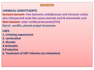 BENZOIN
CHEMICAL CONSTITUENTS-
Sumatra benzoin- free balsamic acids(benzoic and cinnamic acids).
also triterpenoid acids like suma-resinolic acid & siaresinolic acid
Slam benzoin- ester coniferyl benzoate(75%)
Styrol , vanillin, phenyl propyl cinnamate.
USES-
1. irritating expectorant
2. carminative
3. diuretic
4.Antiseptic
5.Protective
6. Treatment of URT infection (as inhalation)

.
 