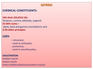 MYRRH
CHEMICAL CONSTITUENTS-

10% thick VOLATILE OIL-
Terpenes, cuminic aldehyde, eugenol.
25-40% resins –
 alpha, beta and gamma commiphoric acid
3-4% bitter principles

USES-
        - stimulant,
        - used as antiseptic,
        - protective,
        - used in mouthwashes.

ADULTRATION-
Arabian myrrh
Yamen myrrh
Indian bdellium(balsamoendron mukul)
 
