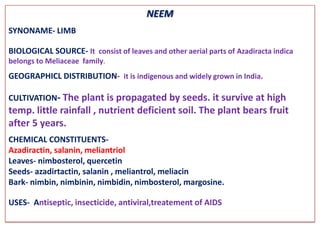 NEEM
SYNONAME- LIMB

BIOLOGICAL SOURCE- It consist of leaves and other aerial parts of Azadiracta indica
belongs to Meliaceae family.
GEOGRAPHICL DISTRIBUTION- it is indigenous and widely grown in India.

CULTIVATION- The plant is propagated by seeds. it survive at high
temp. little rainfall , nutrient deficient soil. The plant bears fruit
after 5 years.
CHEMICAL CONSTITUENTS-
Azadiractin, salanin, meliantriol
Leaves- nimbosterol, quercetin
Seeds- azadirtactin, salanin , meliantrol, meliacin
Bark- nimbin, nimbinin, nimbidin, nimbosterol, margosine.

USES- Antiseptic, insecticide, antiviral,treatement of AIDS
 