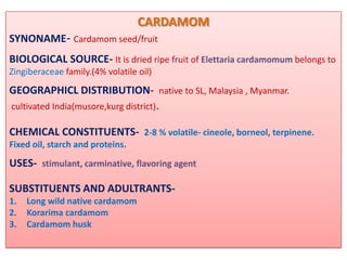 CARDAMOM
SYNONAME- Cardamom seed/fruit
BIOLOGICAL SOURCE- It is dried ripe fruit of Elettaria cardamomum belongs to
Zingiberaceae family.(4% volatile oil)
GEOGRAPHICL DISTRIBUTION- native to SL, Malaysia , Myanmar.
cultivated India(musore,kurg district).

CHEMICAL CONSTITUENTS- 2-8 % volatile- cineole, borneol, terpinene.
Fixed oil, starch and proteins.
USES- stimulant, carminative, flavoring agent

SUBSTITUENTS AND ADULTRANTS-
1.   Long wild native cardamom
2.   Korarima cardamom
3.   Cardamom husk
 