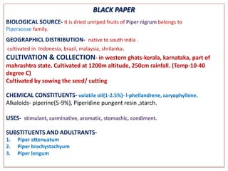 BLACK PAPER
BIOLOGICAL SOURCE- It is dried unriped fruits of Piper nigrum belongs to
Piperaceae family.
GEOGRAPHICL DISTRIBUTION- native to south india .
cultivated in Indonesia, brazil, malaysia, shrilanka.
CULTIVATION & COLLECTION- in western ghats-kerala, karnataka, part of
mahrashtra state. Cultivated at 1200m altitude, 250cm rainfall. (Temp-10-40
degree C)
Cultivated by sowing the seed/ cutting

CHEMICAL CONSTITUENTS- volatile oil(1-2.5%)- l-phellandrene, caryophyllene.
Alkaloids- piperine(5-9%), Piperidine pungent resin ,starch.

USES- stimulant, carminative, aromatic, stomachic, condiment.

SUBSTITUENTS AND ADULTRANTS-
1.   Piper attenuatum
2.   Piper brachystachyum
3.   Piper longum
 