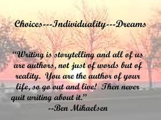 Choices---Individuality---Dreams “ Writing is storytelling and all of us are authors, not just of words but of reality.  You are the author of your life, so go out and live!  Then never quit writing about it.”  --Ben Mikaelsen 
