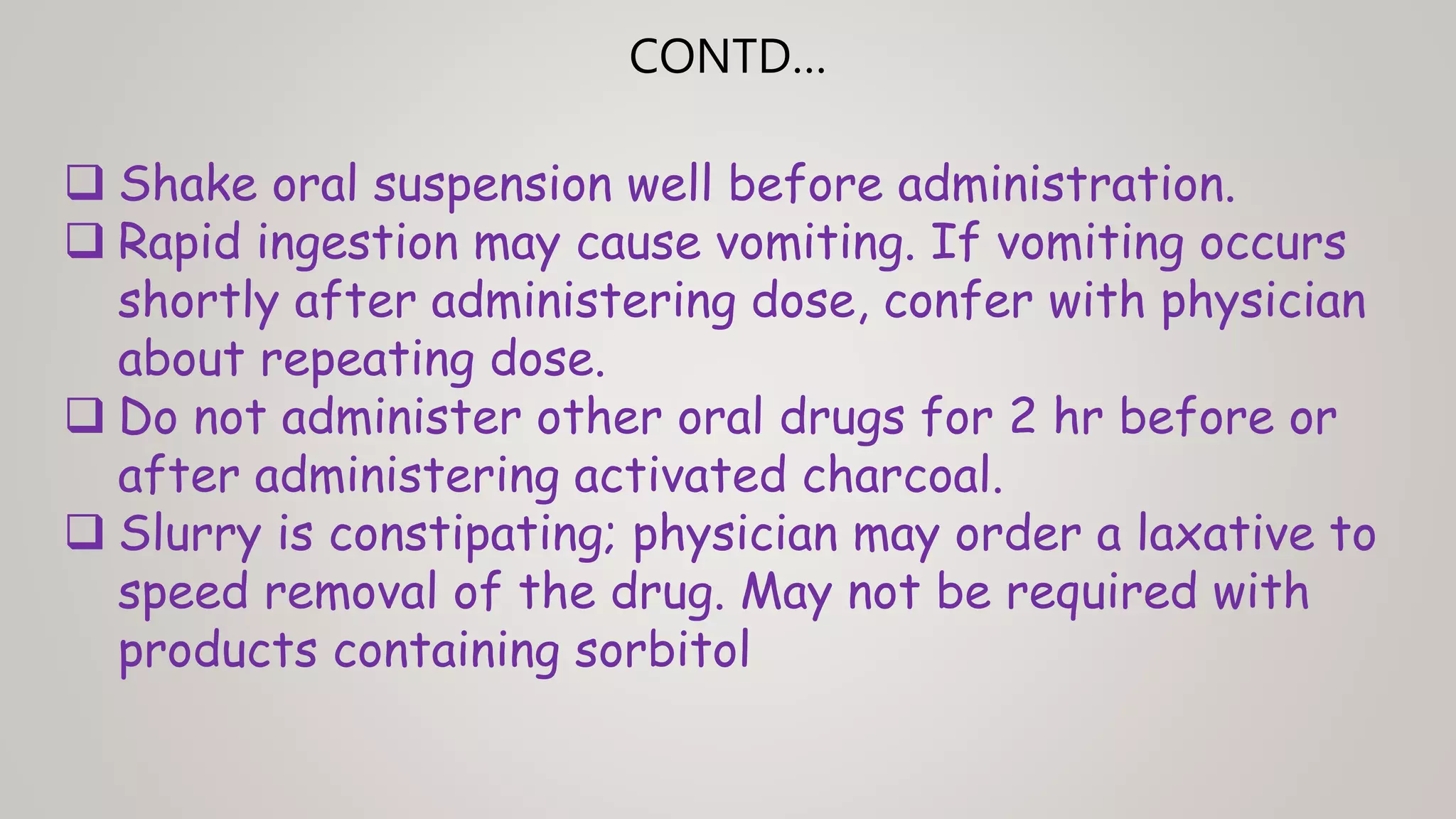  Shake oral suspension well before administration.
 Rapid ingestion may cause vomiting. If vomiting occurs
shortly after administering dose, confer with physician
about repeating dose.
 Do not administer other oral drugs for 2 hr before or
after administering activated charcoal.
 Slurry is constipating; physician may order a laxative to
speed removal of the drug. May not be required with
products containing sorbitol
CONTD…
 