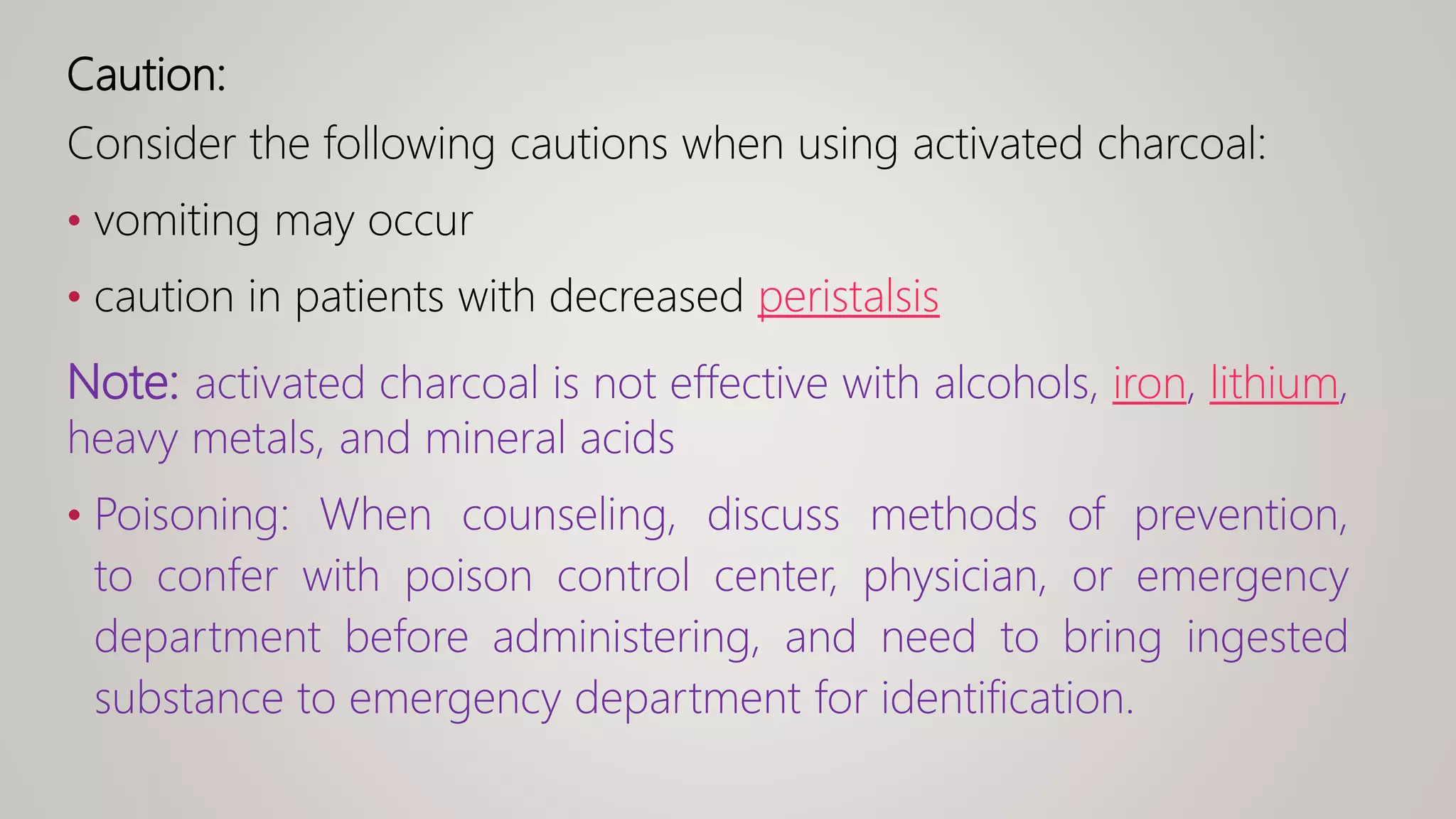 Caution:
Consider the following cautions when using activated charcoal:
• vomiting may occur
• caution in patients with decreased peristalsis
Note: activated charcoal is not effective with alcohols, iron, lithium,
heavy metals, and mineral acids
• Poisoning: When counseling, discuss methods of prevention,
to confer with poison control center, physician, or emergency
department before administering, and need to bring ingested
substance to emergency department for identification.
 