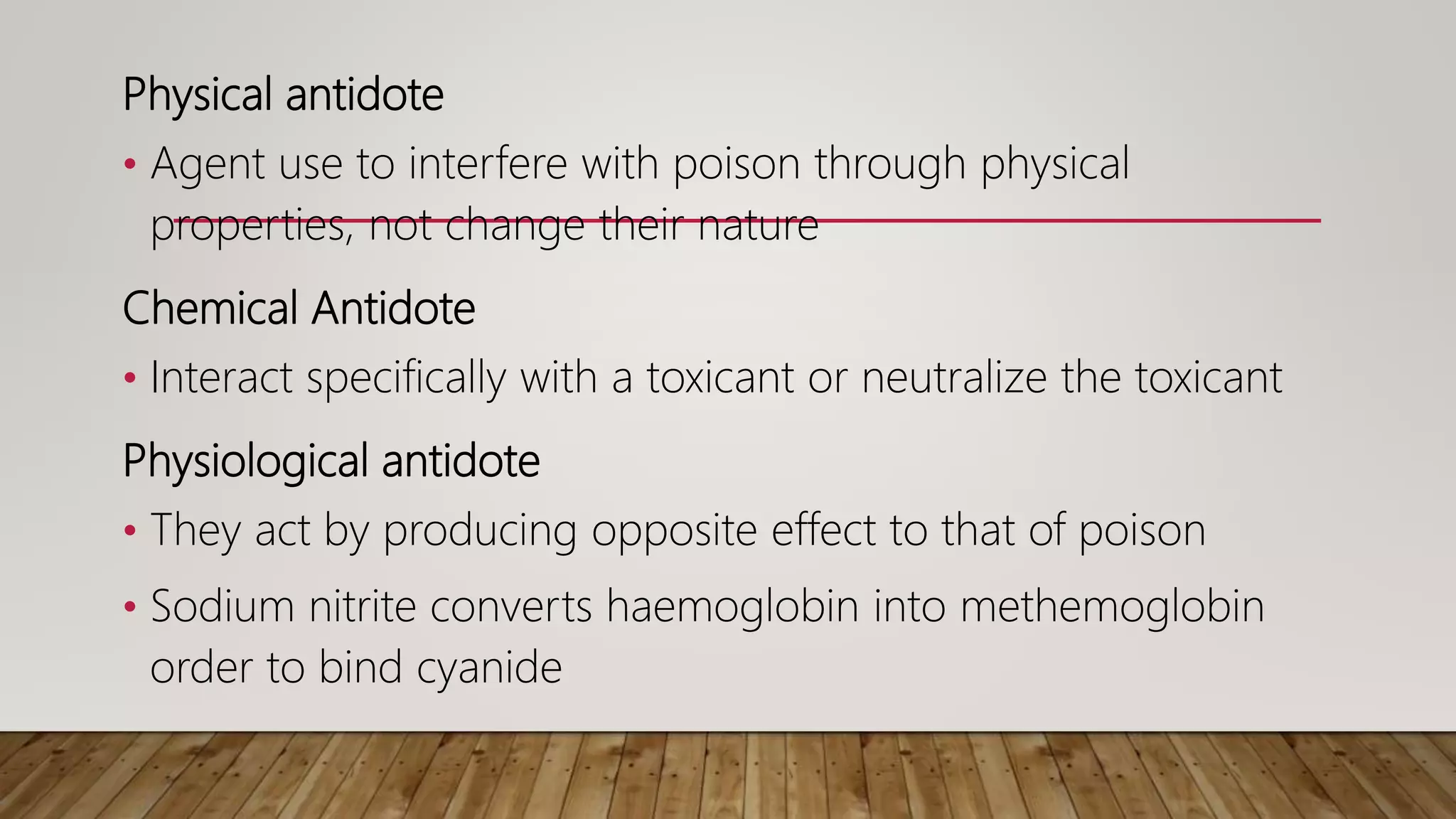 Physical antidote
• Agent use to interfere with poison through physical
properties, not change their nature
Chemical Antidote
• Interact specifically with a toxicant or neutralize the toxicant
Physiological antidote
• They act by producing opposite effect to that of poison
• Sodium nitrite converts haemoglobin into methemoglobin
order to bind cyanide
 