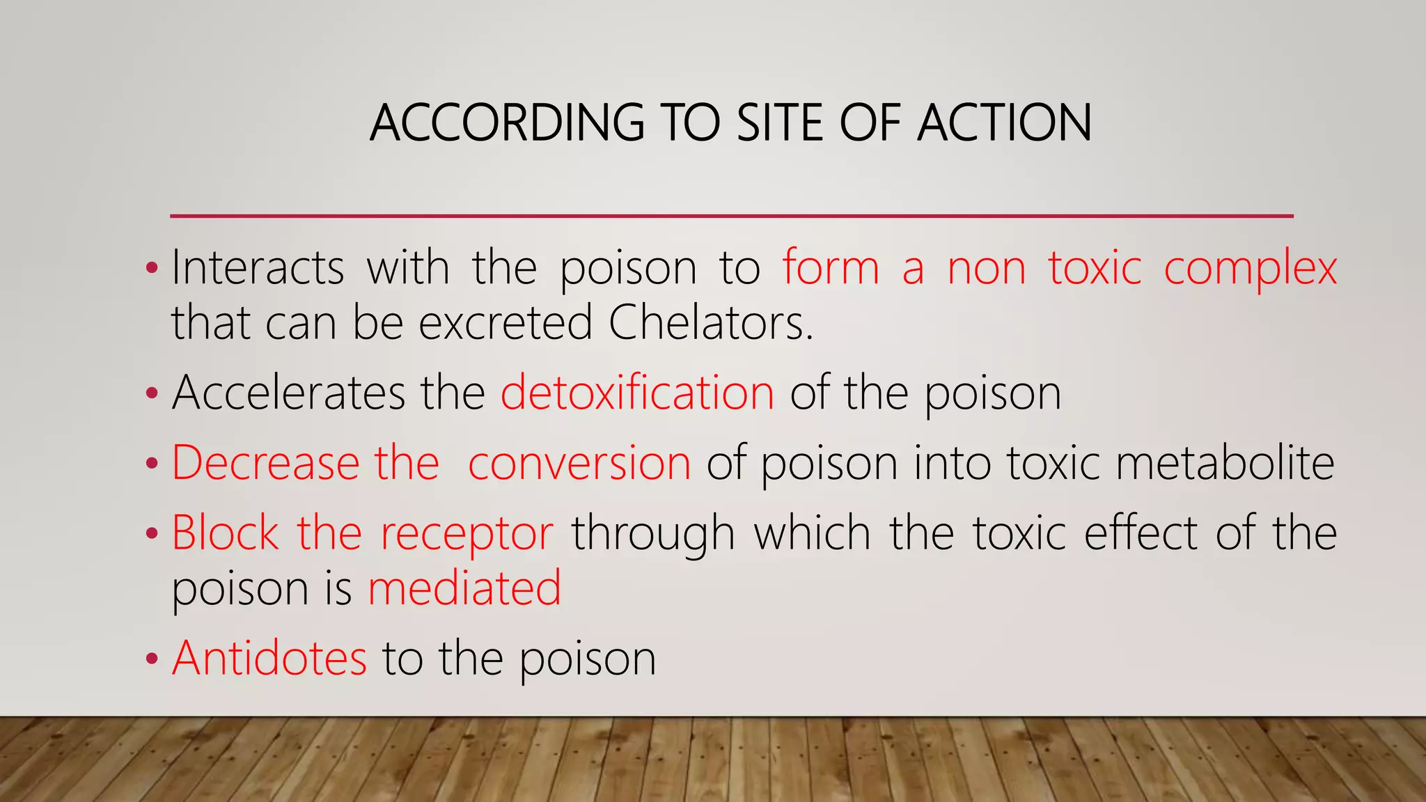 ACCORDING TO SITE OF ACTION
• Interacts with the poison to form a non toxic complex
that can be excreted Chelators.
• Accelerates the detoxification of the poison
• Decrease the conversion of poison into toxic metabolite
• Block the receptor through which the toxic effect of the
poison is mediated
• Antidotes to the poison
 