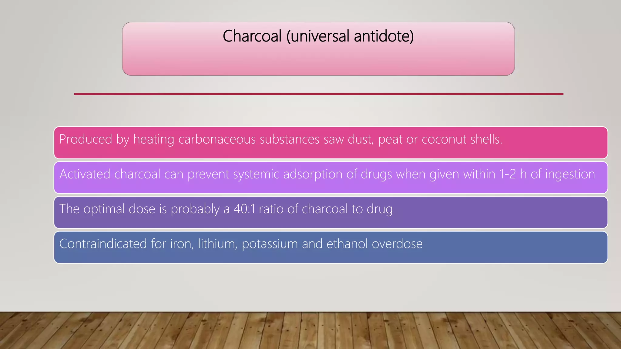 Charcoal (universal antidote)
Produced by heating carbonaceous substances saw dust, peat or coconut shells.
Activated charcoal can prevent systemic adsorption of drugs when given within 1-2 h of ingestion
The optimal dose is probably a 40:1 ratio of charcoal to drug
Contraindicated for iron, lithium, potassium and ethanol overdose
 