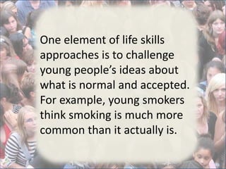 One element of life skills
approaches is to challenge
young people’s ideas about
what is normal and accepted.
For example, young smokers
think smoking is much more
common than it actually is.
 