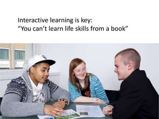 Interactive learning is key:
“You can’t learn life skills from a book”
 
