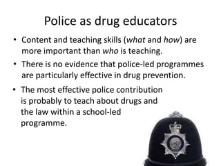 Police as drug educators
• Content and teaching skills (what and how) are
  more important than who is teaching.
• There is no evidence that police-led programmes
  are particularly effective in drug prevention.
• The most effective police contribution
  is probably to teach about drugs and
  the law within a school-led
  programme.
 