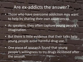 Are ex-addicts the answer?
• Those who have overcome addiction may want
  to help by sharing their own experiences.
• As speakers, they often capture young people’s
  imagination.
• But there is little evidence that their talks help
  young people avoid harmful drug use.
• One piece of research found that young
  people’s willingness to try drugs increased after
  the session.
 