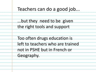 Teachers can do a good job...

...but they need to be given
the right tools and support

Too often drugs education is
left to teachers who are trained
not in PSHE but in French or
Geography.
 