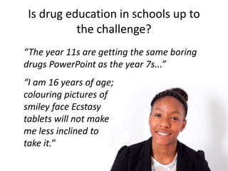 Is drug education in schools up to
           the challenge?
“The year 11s are getting the same boring
drugs PowerPoint as the year 7s...”
“I am 16 years of age;
colouring pictures of
smiley face Ecstasy
tablets will not make
me less inclined to
take it.”
 