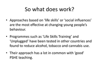 So what does work?
• Approaches based on ‘life skills’ or ‘social influences’
  are the most effective at changing young people’s
  behaviour.
• Programmes such as ‘Life Skills Training’ and
  ‘Unplugged’ have been tested in other countries and
  found to reduce alcohol, tobacco and cannabis use.
• Their approach has a lot in common with ‘good’
  PSHE teaching.
 