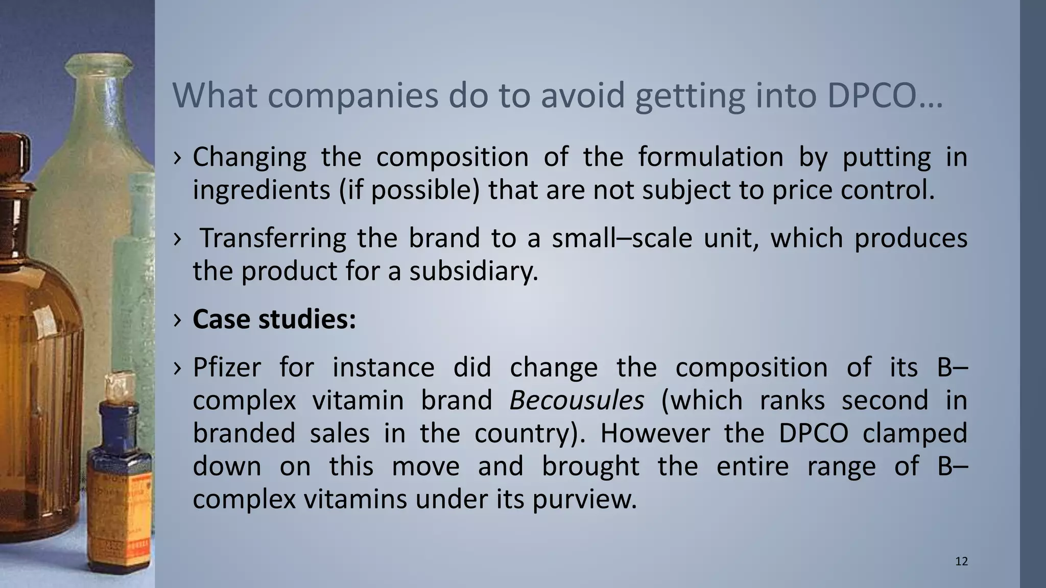 What companies do to avoid getting into DPCO… 
› Changing the composition of the formulation by putting in 
ingredients (if possible) that are not subject to price control. 
› Transferring the brand to a small–scale unit, which produces 
the product for a subsidiary. 
› Case studies: 
› Pfizer for instance did change the composition of its B– 
complex vitamin brand Becousules (which ranks second in 
branded sales in the country). However the DPCO clamped 
down on this move and brought the entire range of B– 
complex vitamins under its purview. 
12 
 