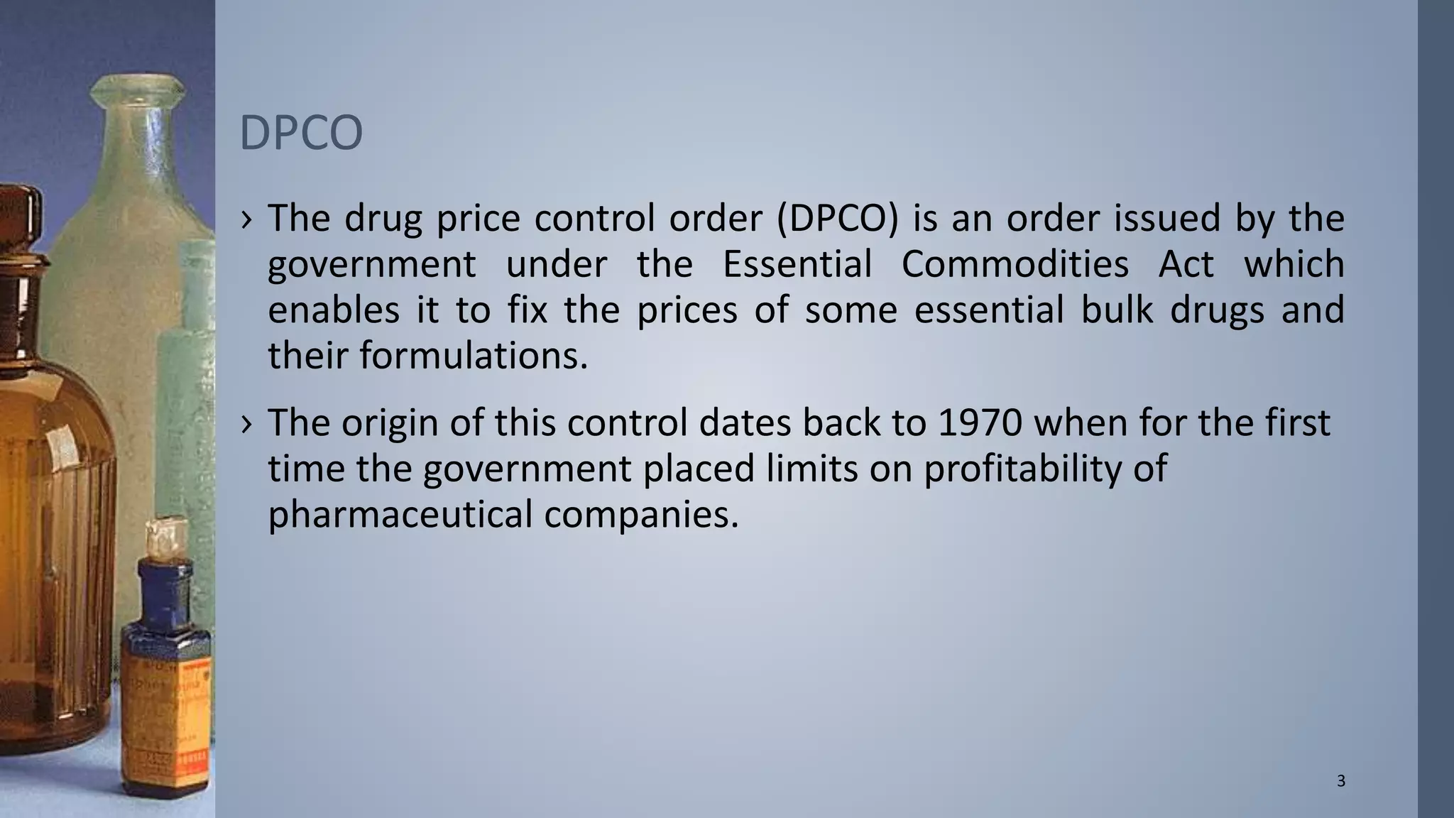 DPCO 
› The drug price control order (DPCO) is an order issued by the 
government under the Essential Commodities Act which 
enables it to fix the prices of some essential bulk drugs and 
their formulations. 
› The origin of this control dates back to 1970 when for the first 
time the government placed limits on profitability of 
pharmaceutical companies. 
3 
 