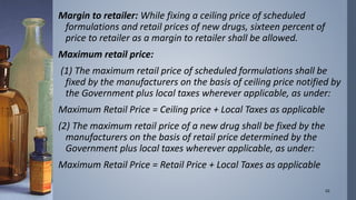Margin to retailer: While fixing a ceiling price of scheduled 
formulations and retail prices of new drugs, sixteen percent of 
price to retailer as a margin to retailer shall be allowed. 
Maximum retail price: 
(1) The maximum retail price of scheduled formulations shall be 
fixed by the manufacturers on the basis of ceiling price notified by 
the Government plus local taxes wherever applicable, as under: 
Maximum Retail Price = Ceiling price + Local Taxes as applicable 
(2) The maximum retail price of a new drug shall be fixed by the 
manufacturers on the basis of retail price determined by the 
Government plus local taxes wherever applicable, as under: 
Maximum Retail Price = Retail Price + Local Taxes as applicable 
10 
 