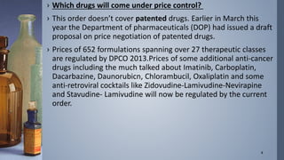 › Which drugs will come under price control? 
› This order doesn’t cover patented drugs. Earlier in March this 
year the Department of pharmaceuticals (DOP) had issued a draft 
proposal on price negotiation of patented drugs. 
› Prices of 652 formulations spanning over 27 therapeutic classes 
are regulated by DPCO 2013.Prices of some additional anti-cancer 
drugs including the much talked about Imatinib, Carboplatin, 
Dacarbazine, Daunorubicn, Chlorambucil, Oxaliplatin and some 
anti-retroviral cocktails like Zidovudine-Lamivudine-Nevirapine 
and Stavudine- Lamivudine will now be regulated by the current 
order. 
8 
 