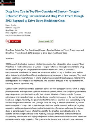 Drug Price Cuts in Top Five Countries of Europe - Tougher
Reference Pricing Environment and Drug Price Freeze through
2013 Expected to Drive Down Healthcare Costs
Report Details:
Published:May 2012
No. of Pages: 66
Price: Single User License – US$3500
Corporate User License – US$10500




Drug Price Cuts in Top Five Countries of Europe - Tougher Reference Pricing Environment and
Drug Price Freeze through 2013 Expected to Drive Down Healthcare Costs


Summary


GBI Research, the leading business intelligence provider, has released its latest research “Drug
Price Cuts in Top Five Countries of Europe - Tougher Reference Pricing Environment and Drug
Price Freeze through 2013 Expected to Drive Down Healthcare Costs”. It provides a
comprehensive overview of the healthcare systems as well as pricing in five European nations
with a detailed analysis of the different regulatory mechanisms used in these countries. The report
closely scrutinizes major changes in pricing for pharmaceuticals in these European nations in the
recent past and their impact in the near future. The countries analyzed in the report are the UK,
Germany, France, Spain and Italy.

GBI Research’s analysis describes healthcare across the Five European nations, which is largely
publicly financed and is provided by health insurance systems; hence, the European governments
play a key role in providing healthcare for their citizens. Health is of high priority for Europe’s
citizens and pharmaceutical costs are the third most important component in the member states’
healthcare budgets. Currently, the governments of the member countries face substantially rising
costs for the provision of health care (average costs are rising at a faster rate than GDP) due to
over-prescription of drugs, their irrational usage, and other key factors such as Europe’s ageing
population and increasing cost of new medical technologies. Consumer preference for branded
drugs to generic drugs in cases where the patent for the drug has expired is also one of the
reasons for increasing healthcare costs. Austerity packages announced by the countries are
incorporating demand side and supply side policies to reduce the fiscal burden of which healthcare
costs command a major proportion. The governmental demand side policies include measures
 