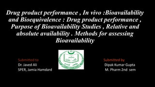 Drug product performance , In vivo :Bioavailability
and Bioequivalence : Drug product performance ,
Purpose of Bioavailability Studies , Relative and
absolute availability . Methods for assessing
Bioavailability
Submitted to Submitted by
Dr. Javed Ali Dipak Kumar Gupta
SPER, Jamia Hamdard M. Pharm 2nd sem
 