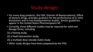 Study design
• For many drug products, the FDA, Division of Bioequivalence, Office
of Generic Drugs, provides guidance for the performance of in-vitro
dissolution and in-vivo bioequivalence studies. Similar guidelines
appear in the United States Pharmacopoeia NF.
• Currently, three different studies may be required for solid oral
dosage forms, including
(1) a fasting study,
(2) a food intervention study.
(3) a multiple-dose (steady-state) study.
• Other study designs have been proposed by the FDA.
 