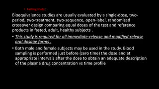 • Fasting study :
Bioequivalence studies are usually evaluated by a single-dose, two-
period, two-treatment, two-sequence, open-label, randomized
crossover design comparing equal doses of the test and reference
products in fasted, adult, healthy subjects .
• This study is required for all immediate-release and modified-release
oral dosage forms .
• Both male and female subjects may be used in the study. Blood
sampling is performed just before (zero time) the dose and at
appropriate intervals after the dose to obtain an adequate description
of the plasma drug concentration vs time profile
 