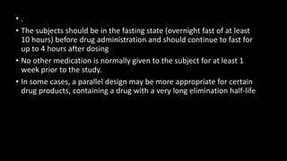 • .
• The subjects should be in the fasting state (overnight fast of at least
10 hours) before drug administration and should continue to fast for
up to 4 hours after dosing
• No other medication is normally given to the subject for at least 1
week prior to the study.
• In some cases, a parallel design may be more appropriate for certain
drug products, containing a drug with a very long elimination half-life
 