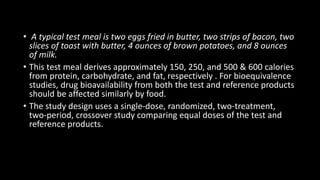 • A typical test meal is two eggs fried in butter, two strips of bacon, two
slices of toast with butter, 4 ounces of brown potatoes, and 8 ounces
of milk.
• This test meal derives approximately 150, 250, and 500 & 600 calories
from protein, carbohydrate, and fat, respectively . For bioequivalence
studies, drug bioavailability from both the test and reference products
should be affected similarly by food.
• The study design uses a single-dose, randomized, two-treatment,
two-period, crossover study comparing equal doses of the test and
reference products.
 
