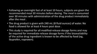 • Following an overnight fast of at least 10 hours, subjects are given the
recommended meal 30 minutes before dosing. The meal is consumed
over 30 minutes with administration of the drug product immediately
after the meal .
• The drug product is given with 240 mL (8 fluid ounces) of water. No
food is allowed for at least 4 hours post dose .
• This study is required for all modified-release dosage forms and may
be required for immediate-release dosage forms if the bioavailability
of the active drug ingredient is known to be affected by food (eg,
ibuprofen, naproxen).
 