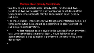 Multiple-Dose (Steady-State) Study
• In a few cases, a multiple-dose, steady-state, randomized, two-
treatment, two-way crossover study comparing equal doses of the
test and reference products may be performed in adult, healthy
subjects.
• For these studies, three consecutive trough concentrations (C min) on
three consecutive days should be determined to ascertain that the
subjects are at steady state .
• The last morning dose is given to the subject after an overnight
fast, with continual fasting for at least 2 hours following dose
administration. Blood sampling is performed similarly to the single-
dose study.
•
 