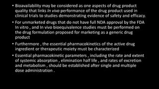 • Bioavailability may be considered as one aspects of drug product
quality that links In vivo performance of the drug product used in
clinical trials to studies demonstrating evidence of safety and efficacy.
• For unmarketed drugs that do not have full NDA approval by the FDA
In vitro , and In vivo bioequivalence studies must be performed on
the drug formulation proposed for marketing as a generic drug
product
• Furthermore , the essential pharmacokinetics of the active drug
ingredient or therapeutic moiety must be characterized
• Essential pharmacokinetic parameters , including the rate and extent
of systemic absorption , elimination half life , and rates of excretion
and metabolism , should be established after single and multiple
dose administration .
 