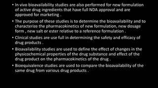 • In vivo bioavailability studies are also performed for new formulation
of active drug ingredients that have full NDA approval and are
approved for marketing .
• The purpose of these studies is to determine the bioavailability and to
characterize the pharmacokinetics of new formulation, new dosage
form , new salt or ester relative to a reference formulation .
• Clinical studies are use full in determining the safety and efficacy of
drug products .
• Bioavailability studies are used to define the effect of changes in the
physicochemical properties of the drug substance and effect of the
drug product on the pharmacokinetics of the drug .
• Bioequivalence studies are used to compare the bioavailability of the
same drug from various drug products .
 