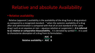 Relative and absolute Availability
• Relative availability
Relative (apparent ) availability is the availability of the drug from a drug product
as compared to a recognized standard . “ when the systemic availability of a drug
after oral administration is compared with that of an oral standard of the same
drug ( such as an aqueous or non – aqueous solution or suspension ) , it is referred
to as relative or comparative bioavailability . it is denoted by symbol Fr . It is used
to characterize absorption of a drug from its formulation .
AUC A
Relative availability = AUC B
 