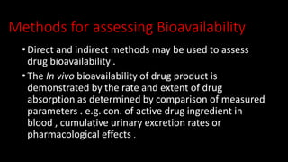 Methods for assessing Bioavailability
• Direct and indirect methods may be used to assess
drug bioavailability .
• The In vivo bioavailability of drug product is
demonstrated by the rate and extent of drug
absorption as determined by comparison of measured
parameters . e.g. con. of active drug ingredient in
blood , cumulative urinary excretion rates or
pharmacological effects .
 