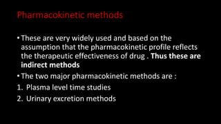 Pharmacokinetic methods
• These are very widely used and based on the
assumption that the pharmacokinetic profile reflects
the therapeutic effectiveness of drug . Thus these are
indirect methods
• The two major pharmacokinetic methods are :
1. Plasma level time studies
2. Urinary excretion methods
 