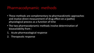Pharmacodynamic methods
• These methods are complementary to pharmacokinetic approaches
and involve direct measurement of drug effect on a (patho)
physiological process as a function of time
• The two pharmacodynamic methods involve determination of
bioavailability from :
1. Acute pharmacological response
2. Therapeutic response
 