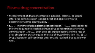 Plasma drug concentration
• Measurement of drug concentration in blood , plasma , or serum
after drug administration is most direct and objective way to
determine systemic bioavailability .
• tmax . (The time of peak plasma concentration) tmax , corresponds to
the time required to reach maximum drug concentration after drug
administration . At tmax peak drug absorption occurs and the rate of
drug absorption exactly equals the rate of drug elimination (fig. 15-1).
Drug absorption still continues after tmax is reached, but at a slower
rate .
 