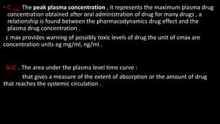 • C max The peak plasma concentration , it represents the maximum plasma drug
concentration obtained after oral administration of drug for many drugs , a
relationship is found between the pharmacodynamics drug effect and the
plasma drug concentration .
c max provides warning of possibly toxic levels of drug the unit of cmax are
concentration units eg mg/ml, ng/ml .
AUC . The area under the plasma level time curve :
that gives a measure of the extent of absorption or the amount of drug
that reaches the systemic circulation .
 